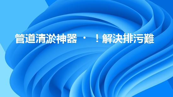 管道清淤神器！解決排污難題，讓水流暢無阻！